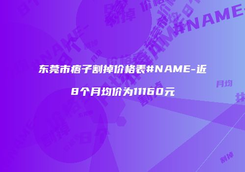 东莞市痦子割掉价格表#NAME-近8个月均价为11160元