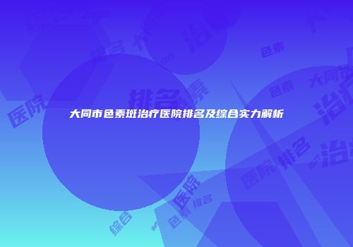 大同市色素斑治疗医院排名及综合实力解析