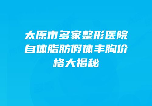 太原市多家整形医院自体脂肪假体丰胸价格大揭秘