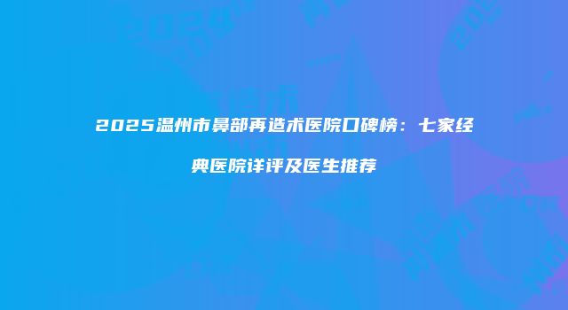 2025温州市鼻部再造术医院口碑榜：七家经典医院详评及医生推荐