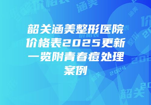 韶关涵美整形医院价格表2025更新一览附青春痘处理案例