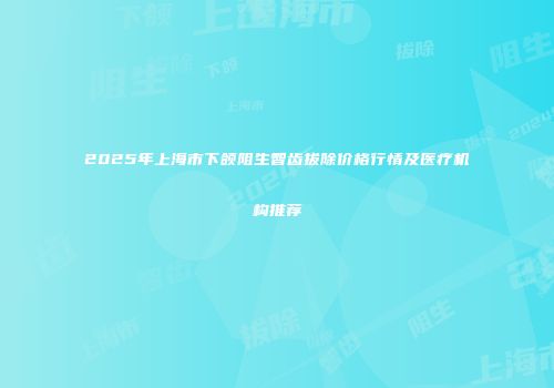 2025年上海市下颌阻生智齿拔除价格行情及医疗机构推荐