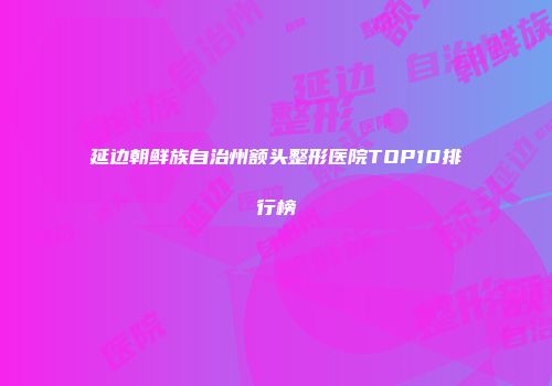 延边朝鲜族自治州额头整形医院TOP10排行榜