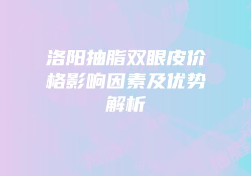 洛阳抽脂双眼皮价格影响因素及优势解析