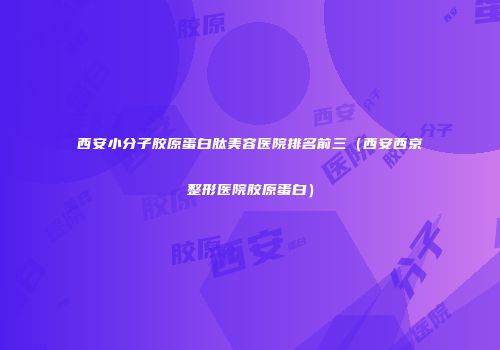 西安小分子胶原蛋白肽美容医院排名前三（西安西京整形医院胶原蛋白）