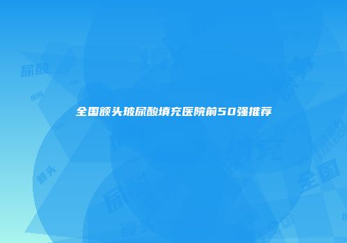 全国额头玻尿酸填充医院前50强推荐