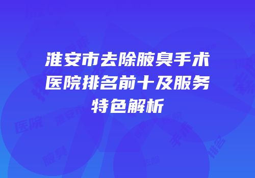 淮安市去除腋臭手术医院排名前十及服务特色解析
