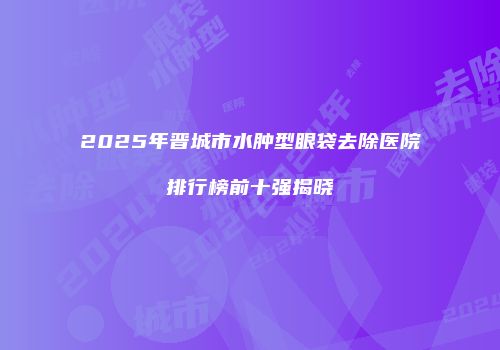 2025年晋城市水肿型眼袋去除医院排行榜前十强揭晓