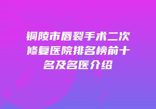 铜陵市唇裂手术二次修复医院排名榜前十名及名医介绍