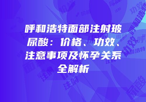 呼和浩特面部注射玻尿酸：价格、功效、注意事项及怀孕关系全解析