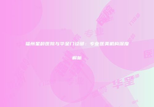 福州星龄医院与华呈门诊部：专业医美机构深度解析