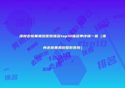 漳州去除黄褐斑医院排名top10强名单详情一览（漳州去除黄褐斑整形医院）