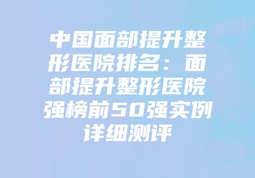 中国面部提升整形医院排名：面部提升整形医院强榜前50强实例详细测评