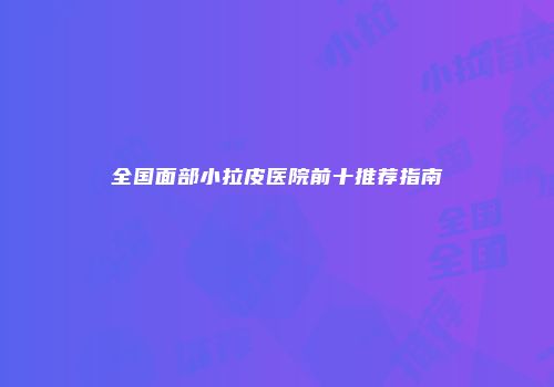 全国面部小拉皮医院前十推荐指南