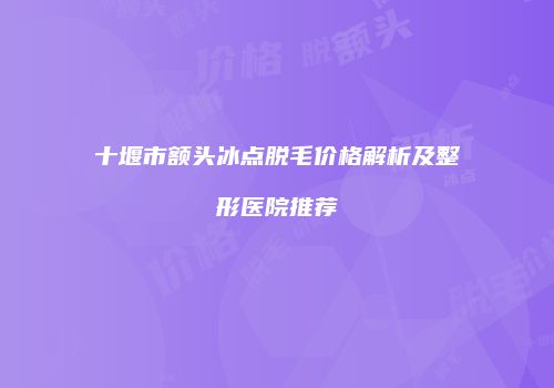 十堰市额头冰点脱毛价格解析及整形医院推荐