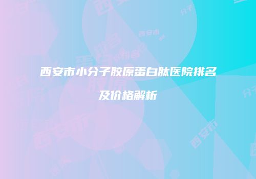 西安市小分子胶原蛋白肽医院排名及价格解析