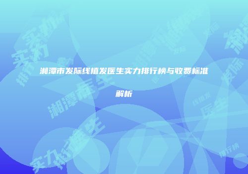 湘潭市发际线植发医生实力排行榜与收费标准解析