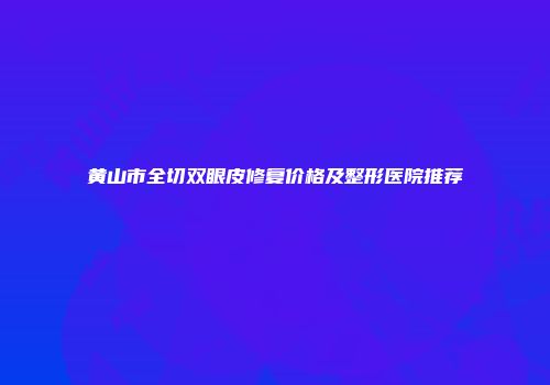 黄山市全切双眼皮修复价格及整形医院推荐