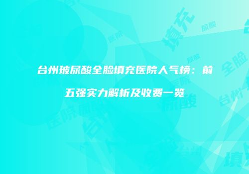 台州玻尿酸全脸填充医院人气榜：前五强实力解析及收费一览
