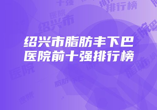 绍兴市脂肪丰下巴医院前十强排行榜