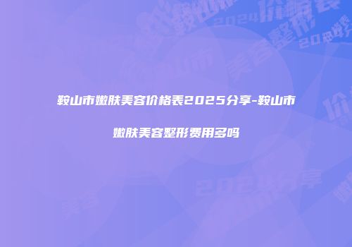 鞍山市嫩肤美容价格表2025分享-鞍山市嫩肤美容整形费用多吗