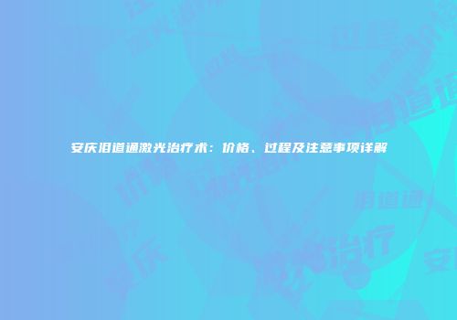 安庆泪道通激光治疗术：价格、过程及注意事项详解
