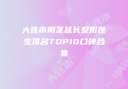 大连市阴茎延长整形医生排名TOP10口碑合集