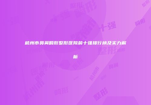 杭州市鼻翼畸形整形医院前十强排行榜及实力解析