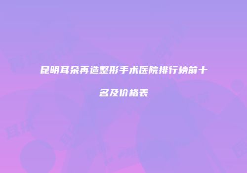 昆明耳朵再造整形手术医院排行榜前十名及价格表