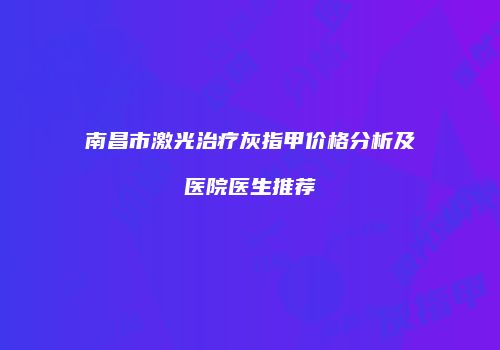 南昌市激光治疗灰指甲价格分析及医院医生推荐