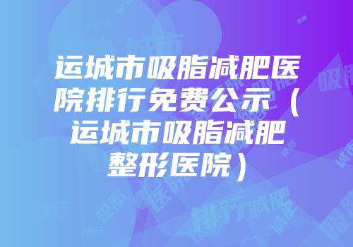 运城市吸脂减肥医院排行免费公示（运城市吸脂减肥整形医院）
