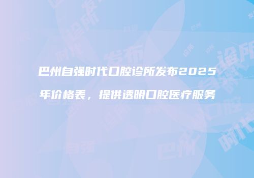 巴州自强时代口腔诊所发布2025年价格表，提供透明口腔医疗服务