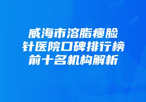威海市溶脂瘦脸针医院口碑排行榜前十名机构解析