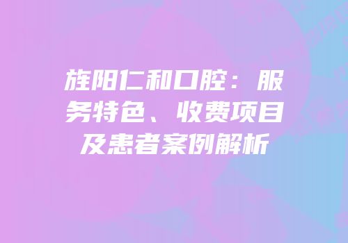 旌阳仁和口腔：服务特色、收费项目及患者案例解析