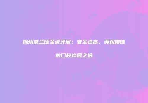 锦州威兰德全瓷牙冠：安全性高、美观度佳的口腔修复之选