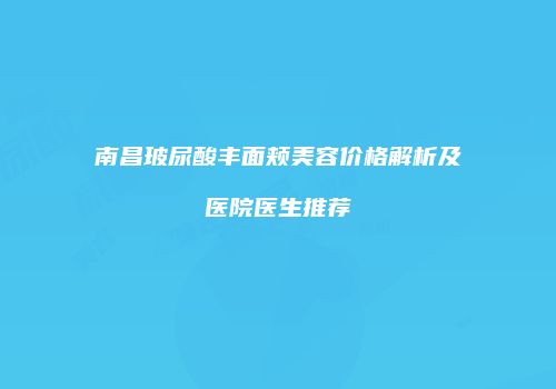 南昌玻尿酸丰面颊美容价格解析及医院医生推荐