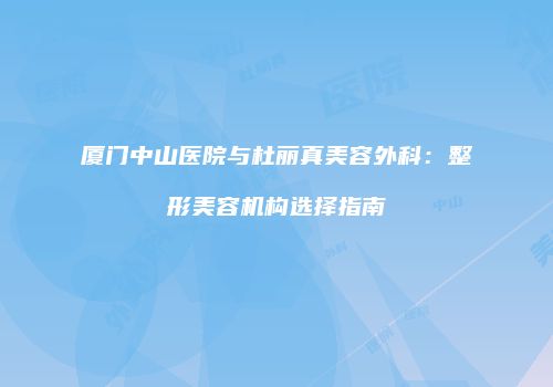 厦门中山医院与杜丽真美容外科：整形美容机构选择指南