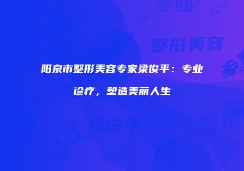 阳泉市整形美容专家梁俊平：专业诊疗，塑造美丽人生