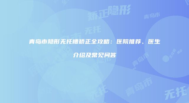 青岛市隐形无托槽矫正全攻略：医院推荐、医生介绍及常见问答