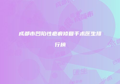 成都市凹陷性疤痕修复手术医生排行榜