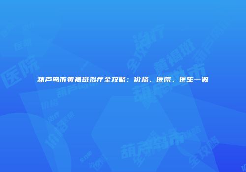 葫芦岛市黄褐斑治疗全攻略：价格、医院、医生一览