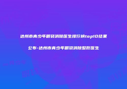 达州市青少年眼袋消除医生排行榜top10结果公布-达州市青少年眼袋消除整形医生