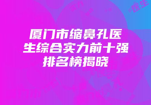 厦门市缩鼻孔医生综合实力前十强排名榜揭晓