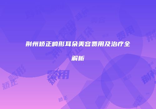 荆州矫正畸形耳朵美容费用及治疗全解析