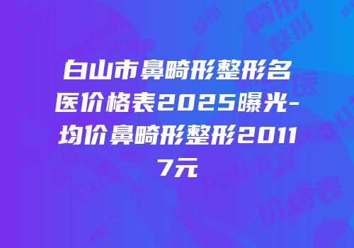 白山市鼻畸形整形名医价格表2025曝光-均价鼻畸形整形20117元