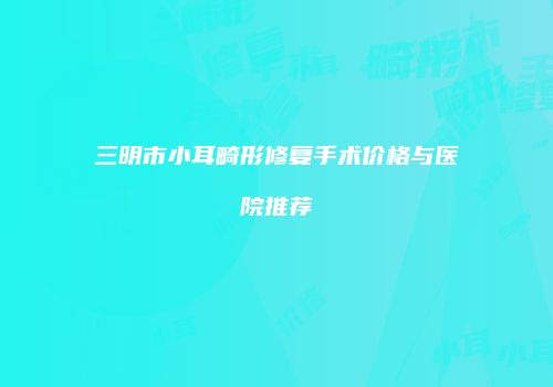 三明市小耳畸形修复手术价格与医院推荐
