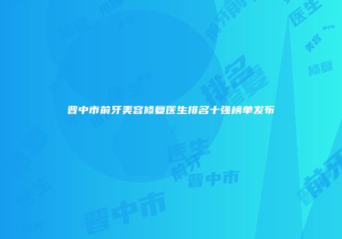 晋中市前牙美容修复医生排名十强榜单发布