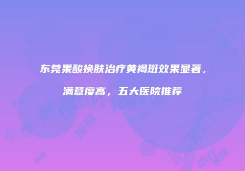东莞果酸换肤治疗黄褐斑效果显著，满意度高，五大医院推荐