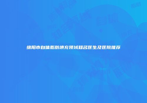 绵阳市自体脂肪填充领域知名医生及医院推荐