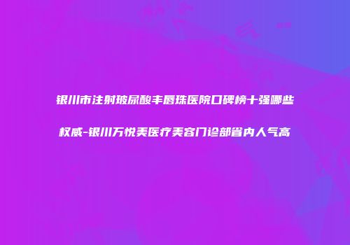 银川市注射玻尿酸丰唇珠医院口碑榜十强哪些权威-银川万悦美医疗美容门诊部省内人气高